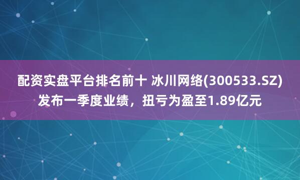 配资实盘平台排名前十 冰川网络(300533.SZ)发布一季度业绩，扭亏为盈至1.89亿元