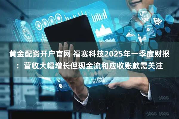 黄金配资开户官网 福赛科技2025年一季度财报：营收大幅增长但现金流和应收账款需关注