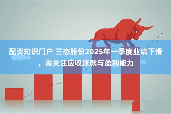 配资知识门户 三态股份2025年一季度业绩下滑，需关注应收账款与盈利能力