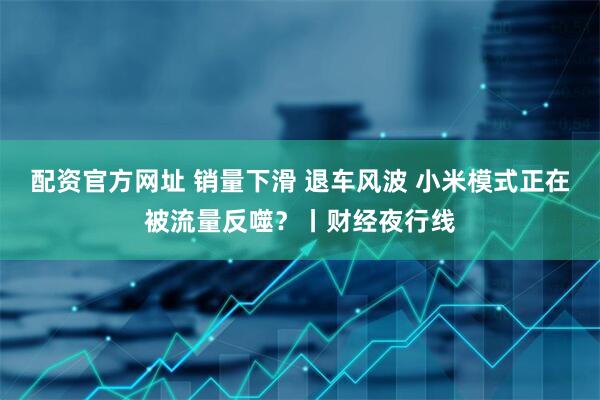 配资官方网址 销量下滑 退车风波 小米模式正在被流量反噬？丨财经夜行线
