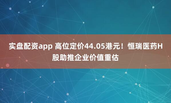 实盘配资app 高位定价44.05港元！恒瑞医药H股助推企业价值重估