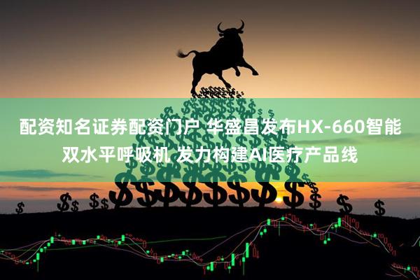 配资知名证券配资门户 华盛昌发布HX-660智能双水平呼吸机 发力构建AI医疗产品线