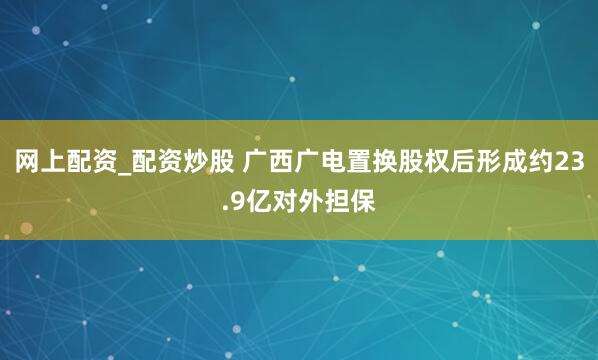网上配资_配资炒股 广西广电置换股权后形成约23.9亿对外担保