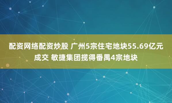 配资网络配资炒股 广州5宗住宅地块55.69亿元成交 敏捷集团揽得番禺4宗地块