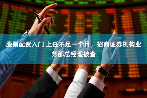 股票配资入门 上任不足一个月，招商证券机构业务部总经理被查