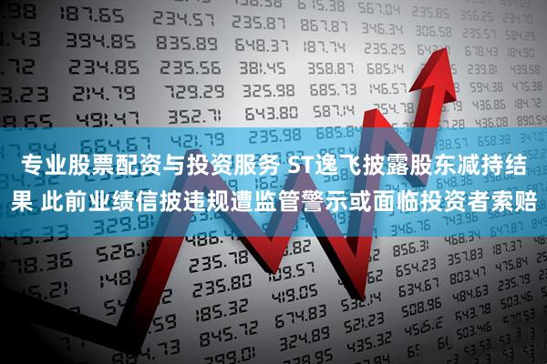 专业股票配资与投资服务 ST逸飞披露股东减持结果 此前业绩信披违规遭监管警示或面临投资者索赔