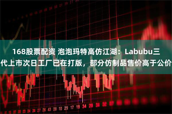 168股票配资 泡泡玛特高仿江湖：Labubu三代上市次日工厂已在打版，部分仿制品售价高于公价