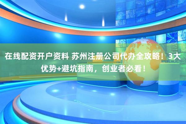 在线配资开户资料 苏州注册公司代办全攻略！3大优势+避坑指南，创业者必看！