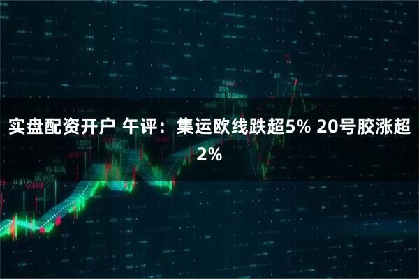 实盘配资开户 午评：集运欧线跌超5% 20号胶涨超2%