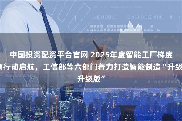 中国投资配资平台官网 2025年度智能工厂梯度培育行动启航，工信部等六部门着力打造智能制造“升级版”