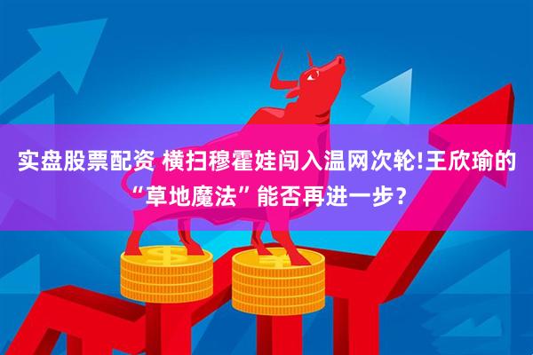 实盘股票配资 横扫穆霍娃闯入温网次轮!王欣瑜的“草地魔法”能否再进一步？