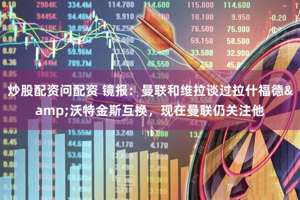 炒股配资问配资 镜报：曼联和维拉谈过拉什福德&沃特金斯互换，现在曼联仍关注他