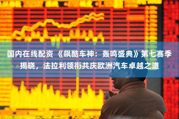 国内在线配资 《飙酷车神：轰鸣盛典》第七赛季揭晓，法拉利领衔共庆欧洲汽车卓越之道