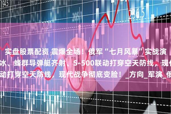 实盘股票配资 震爆全场！俄军“七月风暴”实战演练曝光：核潜艇北极破冰、蜂群导弹艇齐射、S-500联动打穿空天防线，现代战争彻底变脸！_方向_军演_俄罗斯