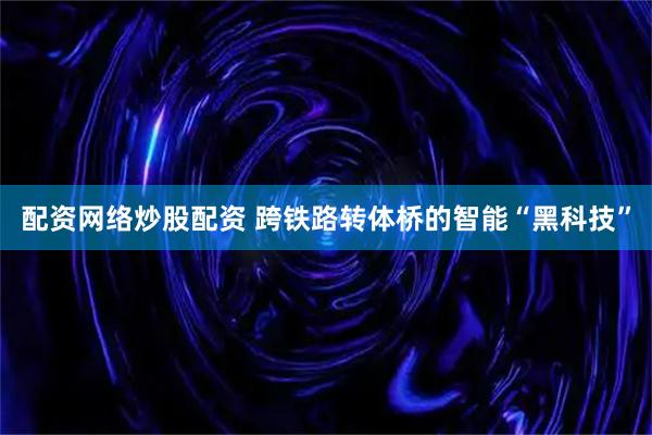 配资网络炒股配资 跨铁路转体桥的智能“黑科技”